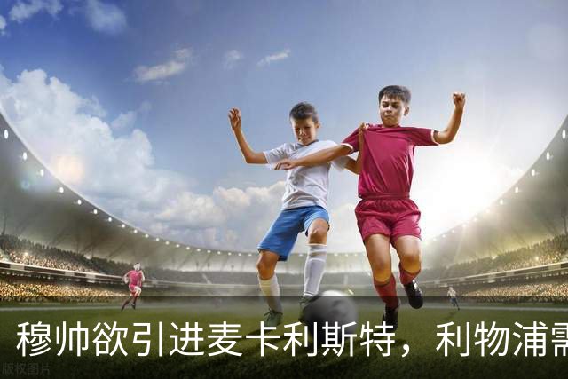 穆帅欲引进麦卡利斯特，利物浦需尽快续约护航
